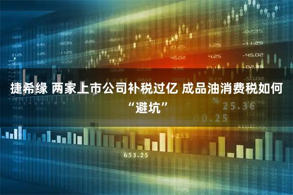 捷希缘 两家上市公司补税过亿 成品油消费税如何“避坑”