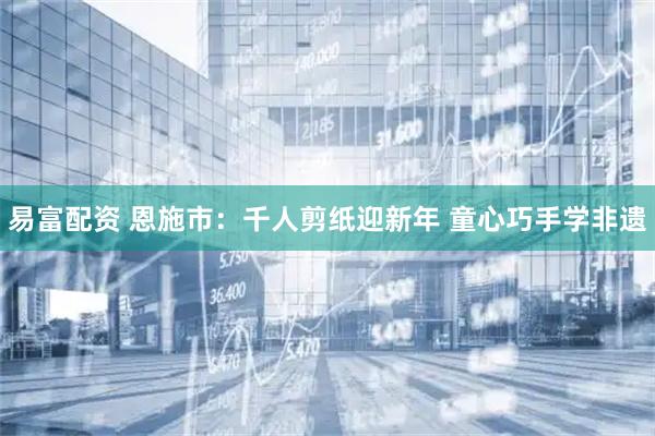 易富配资 恩施市：千人剪纸迎新年 童心巧手学非遗
