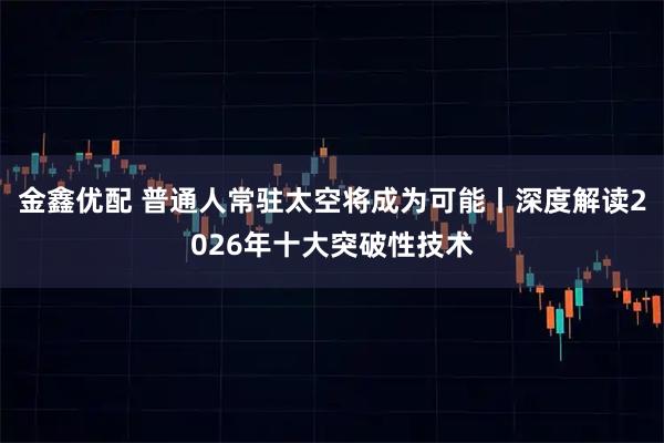 金鑫优配 普通人常驻太空将成为可能丨深度解读2026年十大突破性技术