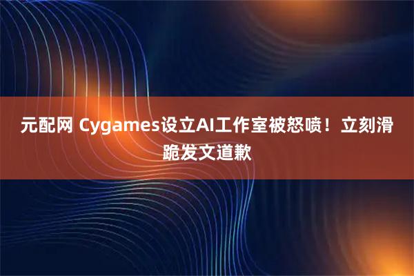 元配网 Cygames设立AI工作室被怒喷！立刻滑跪发文道歉