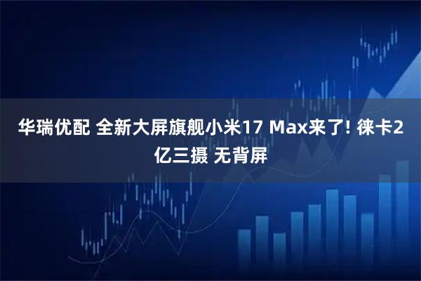 华瑞优配 全新大屏旗舰小米17 Max来了! 徕卡2亿三摄 无背屏