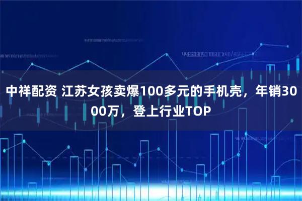 中祥配资 江苏女孩卖爆100多元的手机壳，年销3000万，登上行业TOP