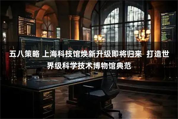 五八策略 上海科技馆焕新升级即将归来  打造世界级科学技术博物馆典范