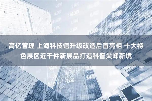 高亿管理 上海科技馆升级改造后首亮相 十大特色展区近千件新展品打造科普尖峰新境