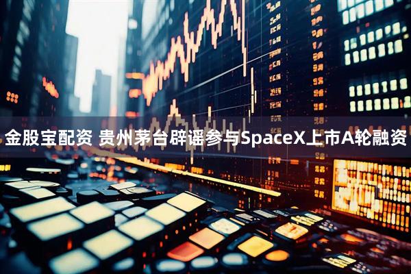 金股宝配资 贵州茅台辟谣参与SpaceX上市A轮融资