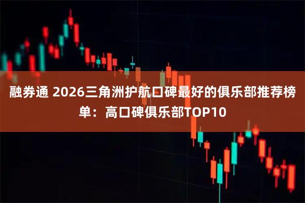 融券通 2026三角洲护航口碑最好的俱乐部推荐榜单：高口碑俱乐部TOP10