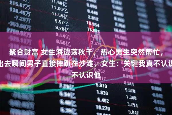 聚合财富 女生海边荡秋千，热心男生突然帮忙，推出去瞬间男子直接摔趴在沙滩，女生：关键我真不认识他