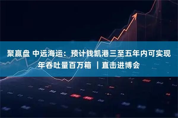 聚赢盘 中远海运：预计钱凯港三至五年内可实现年吞吐量百万箱 ｜直击进博会