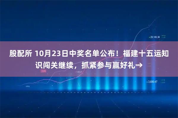 股配所 10月23日中奖名单公布！福建十五运知识闯关继续，抓紧参与赢好礼→