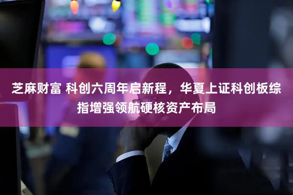 芝麻财富 科创六周年启新程，华夏上证科创板综指增强领航硬核资产布局