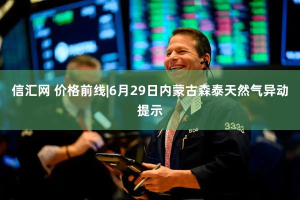 信汇网 价格前线|6月29日内蒙古森泰天然气异动提示