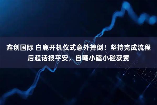 鑫创国际 白鹿开机仪式意外摔倒！坚持完成流程后超话报平安，自嘲小磕小碰获赞
