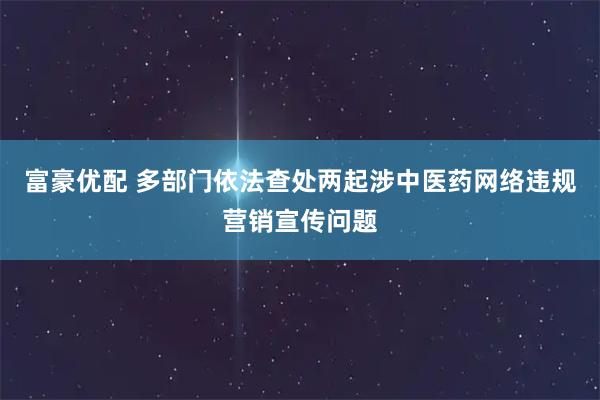 富豪优配 多部门依法查处两起涉中医药网络违规营销宣传问题